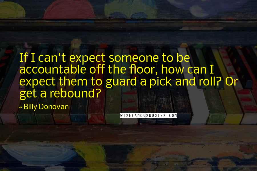 Billy Donovan Quotes: If I can't expect someone to be accountable off the floor, how can I expect them to guard a pick and roll? Or get a rebound?