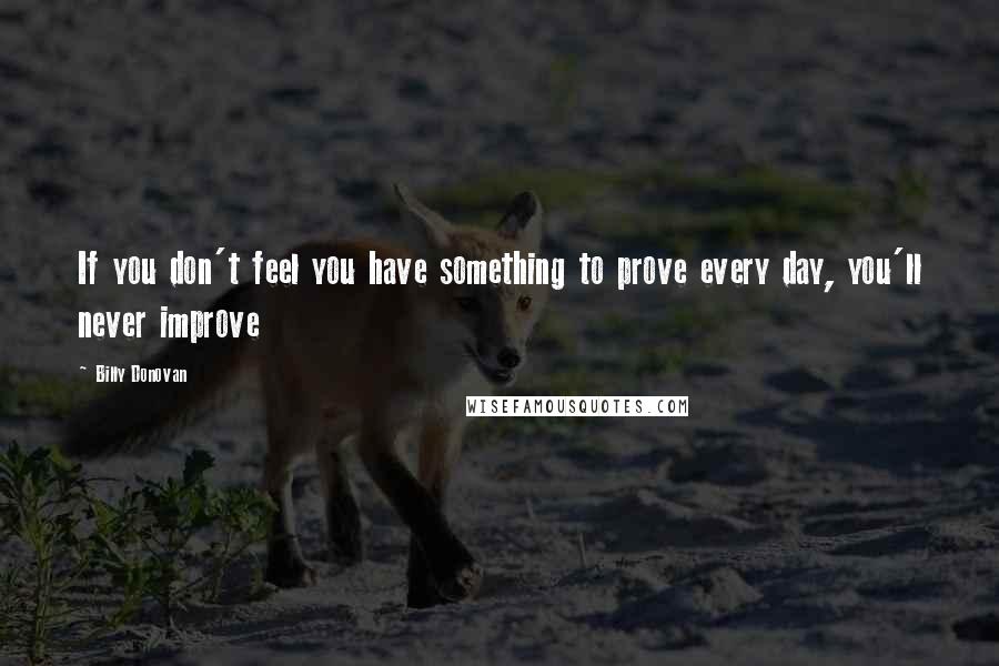 Billy Donovan Quotes: If you don't feel you have something to prove every day, you'll never improve