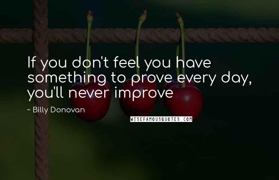 Billy Donovan Quotes: If you don't feel you have something to prove every day, you'll never improve