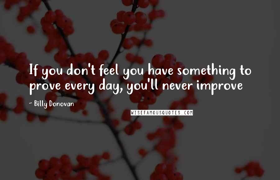 Billy Donovan Quotes: If you don't feel you have something to prove every day, you'll never improve