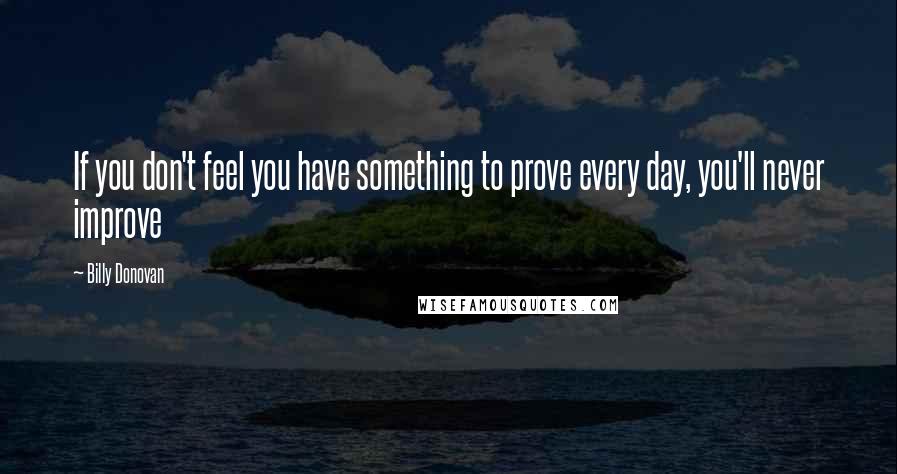 Billy Donovan Quotes: If you don't feel you have something to prove every day, you'll never improve