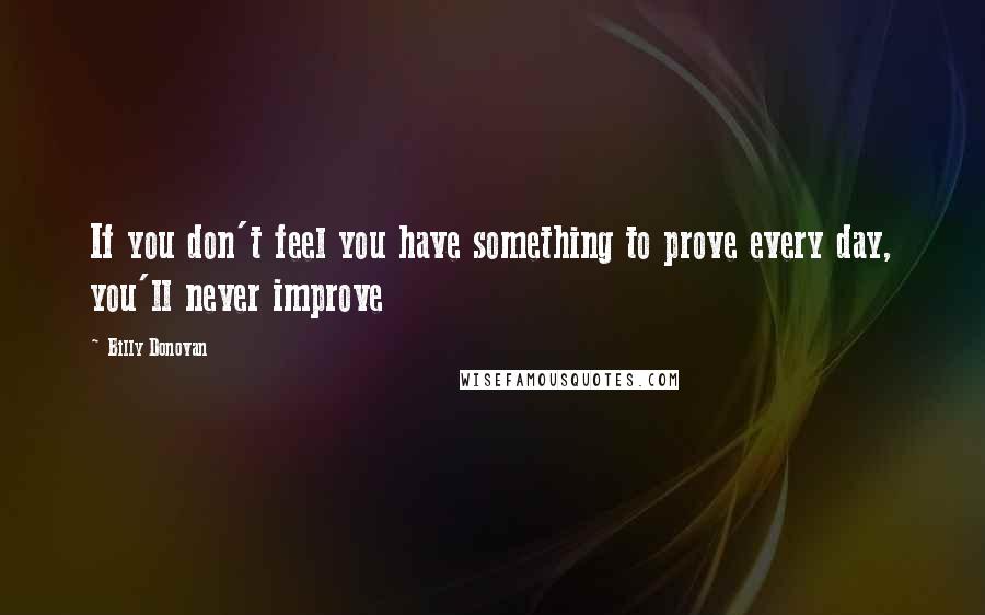 Billy Donovan Quotes: If you don't feel you have something to prove every day, you'll never improve