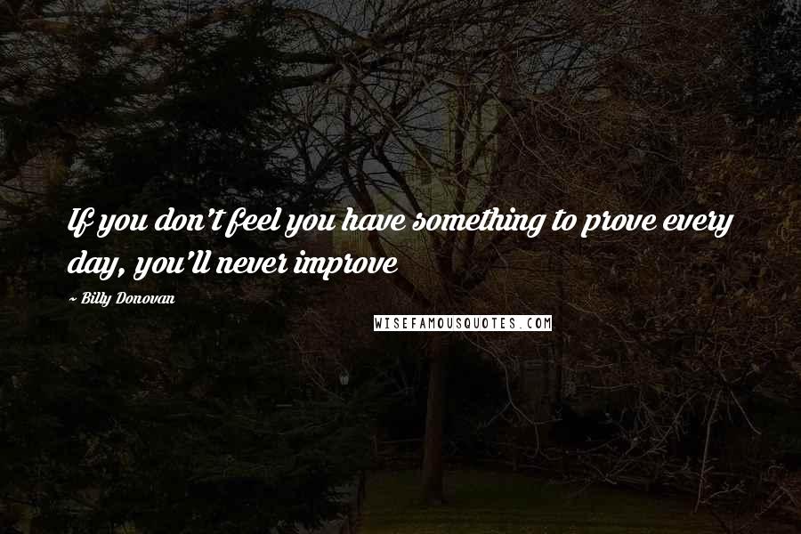 Billy Donovan Quotes: If you don't feel you have something to prove every day, you'll never improve