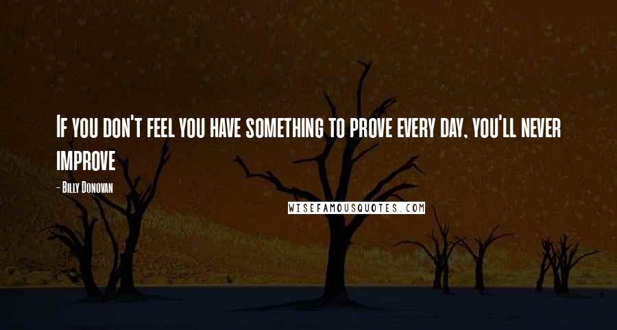 Billy Donovan Quotes: If you don't feel you have something to prove every day, you'll never improve