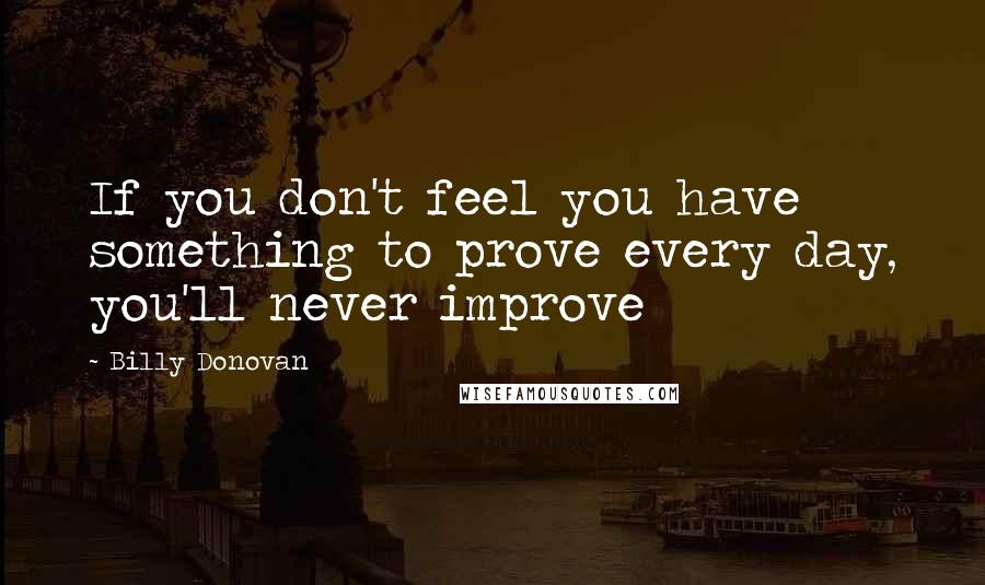 Billy Donovan Quotes: If you don't feel you have something to prove every day, you'll never improve