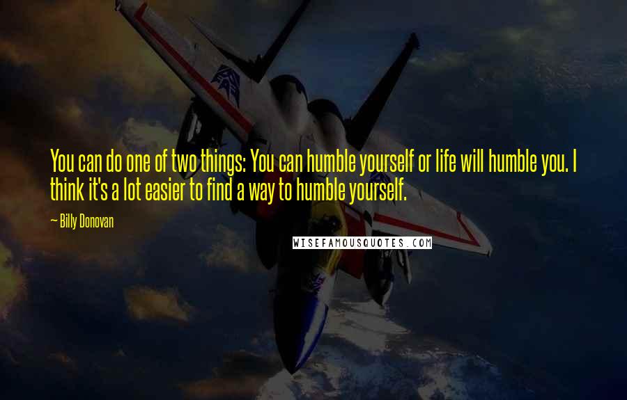 Billy Donovan Quotes: You can do one of two things: You can humble yourself or life will humble you. I think it's a lot easier to find a way to humble yourself.