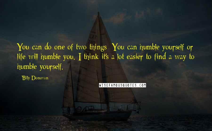 Billy Donovan Quotes: You can do one of two things: You can humble yourself or life will humble you. I think it's a lot easier to find a way to humble yourself.