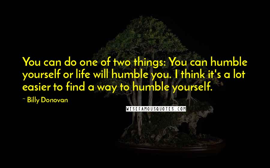 Billy Donovan Quotes: You can do one of two things: You can humble yourself or life will humble you. I think it's a lot easier to find a way to humble yourself.