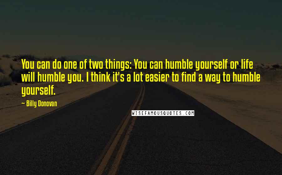 Billy Donovan Quotes: You can do one of two things: You can humble yourself or life will humble you. I think it's a lot easier to find a way to humble yourself.