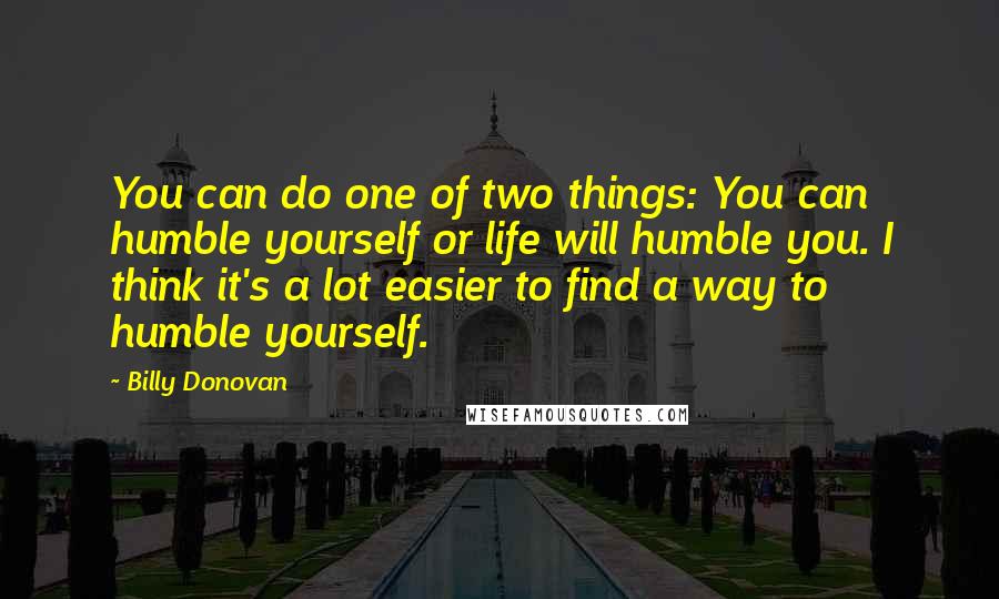 Billy Donovan Quotes: You can do one of two things: You can humble yourself or life will humble you. I think it's a lot easier to find a way to humble yourself.