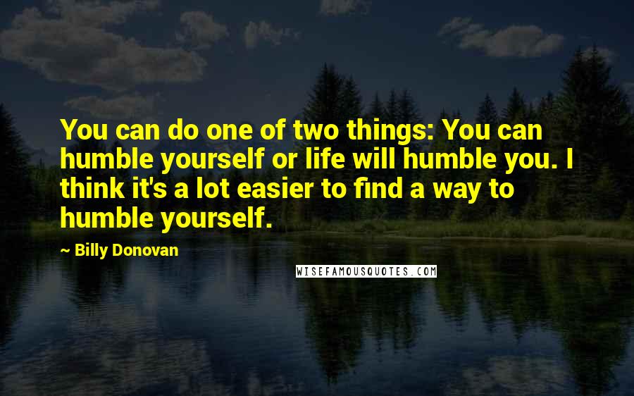 Billy Donovan Quotes: You can do one of two things: You can humble yourself or life will humble you. I think it's a lot easier to find a way to humble yourself.