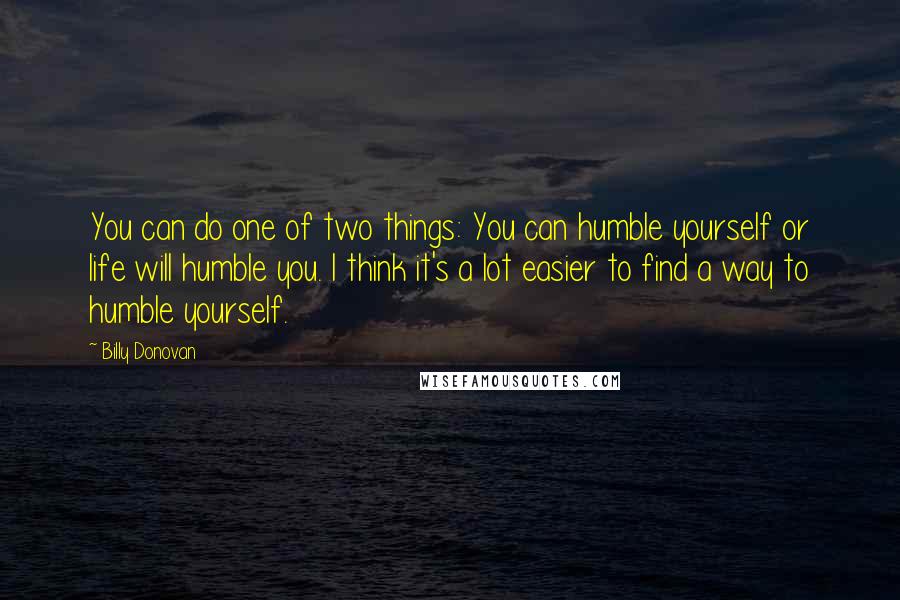 Billy Donovan Quotes: You can do one of two things: You can humble yourself or life will humble you. I think it's a lot easier to find a way to humble yourself.