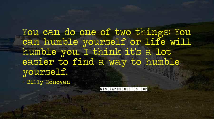 Billy Donovan Quotes: You can do one of two things: You can humble yourself or life will humble you. I think it's a lot easier to find a way to humble yourself.