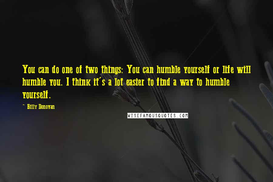 Billy Donovan Quotes: You can do one of two things: You can humble yourself or life will humble you. I think it's a lot easier to find a way to humble yourself.