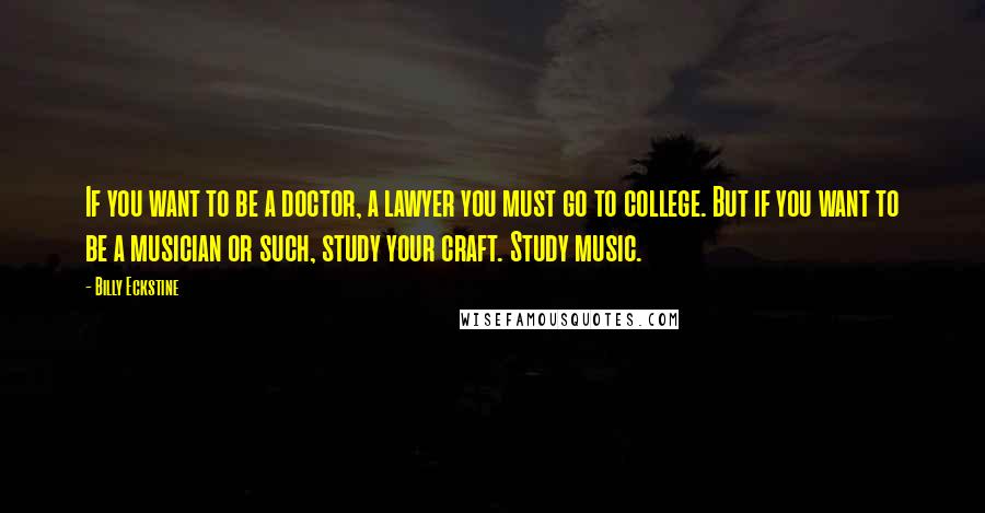 Billy Eckstine Quotes: If you want to be a doctor, a lawyer you must go to college. But if you want to be a musician or such, study your craft. Study music.