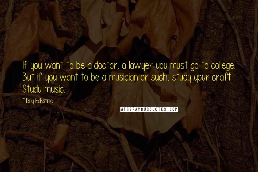 Billy Eckstine Quotes: If you want to be a doctor, a lawyer you must go to college. But if you want to be a musician or such, study your craft. Study music.