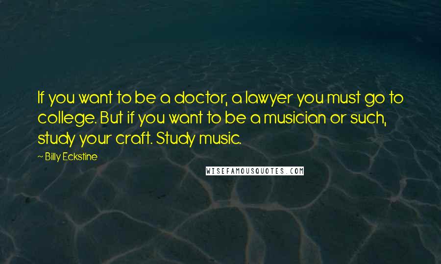 Billy Eckstine Quotes: If you want to be a doctor, a lawyer you must go to college. But if you want to be a musician or such, study your craft. Study music.