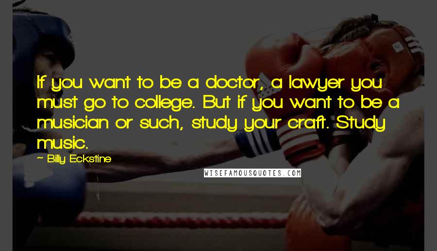 Billy Eckstine Quotes: If you want to be a doctor, a lawyer you must go to college. But if you want to be a musician or such, study your craft. Study music.