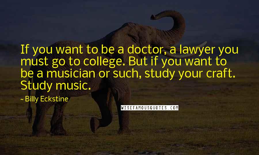 Billy Eckstine Quotes: If you want to be a doctor, a lawyer you must go to college. But if you want to be a musician or such, study your craft. Study music.