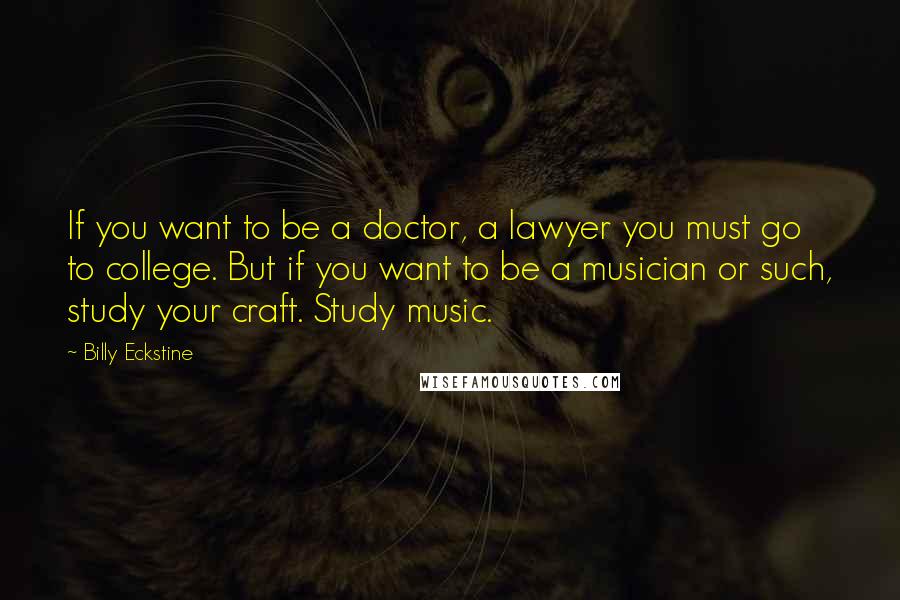 Billy Eckstine Quotes: If you want to be a doctor, a lawyer you must go to college. But if you want to be a musician or such, study your craft. Study music.