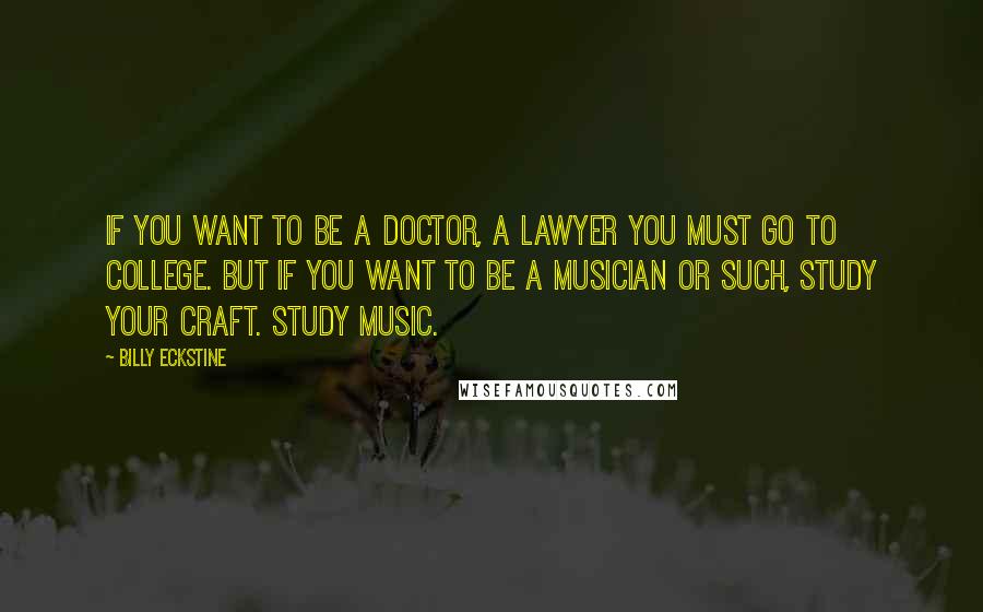 Billy Eckstine Quotes: If you want to be a doctor, a lawyer you must go to college. But if you want to be a musician or such, study your craft. Study music.