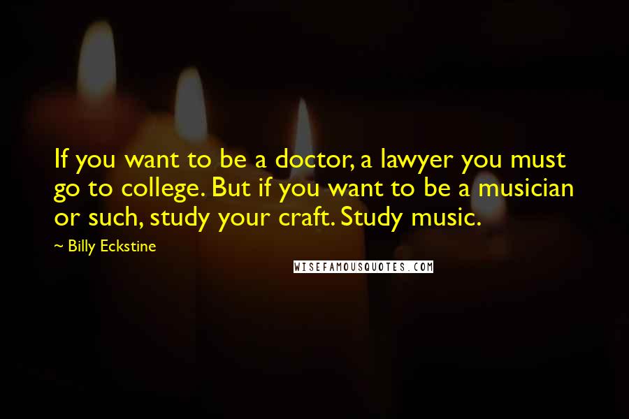 Billy Eckstine Quotes: If you want to be a doctor, a lawyer you must go to college. But if you want to be a musician or such, study your craft. Study music.
