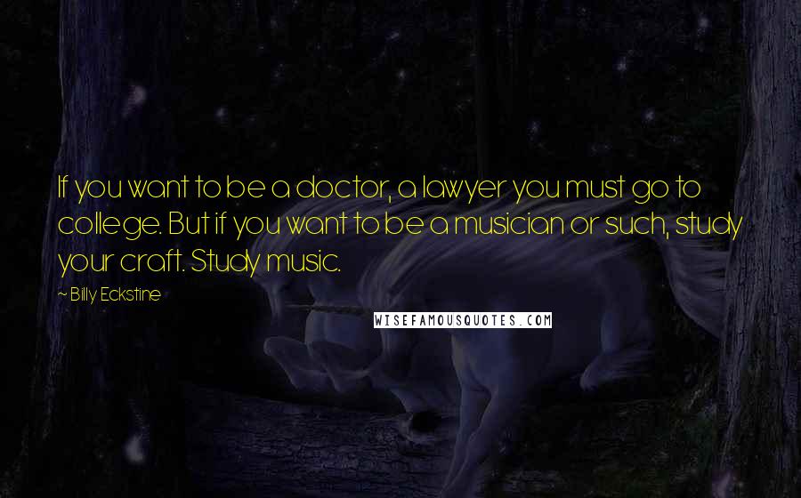 Billy Eckstine Quotes: If you want to be a doctor, a lawyer you must go to college. But if you want to be a musician or such, study your craft. Study music.