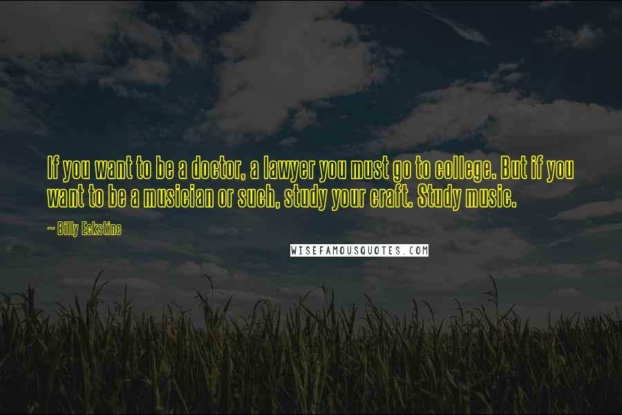 Billy Eckstine Quotes: If you want to be a doctor, a lawyer you must go to college. But if you want to be a musician or such, study your craft. Study music.