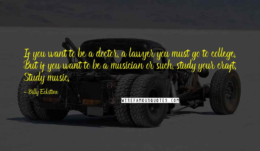 Billy Eckstine Quotes: If you want to be a doctor, a lawyer you must go to college. But if you want to be a musician or such, study your craft. Study music.