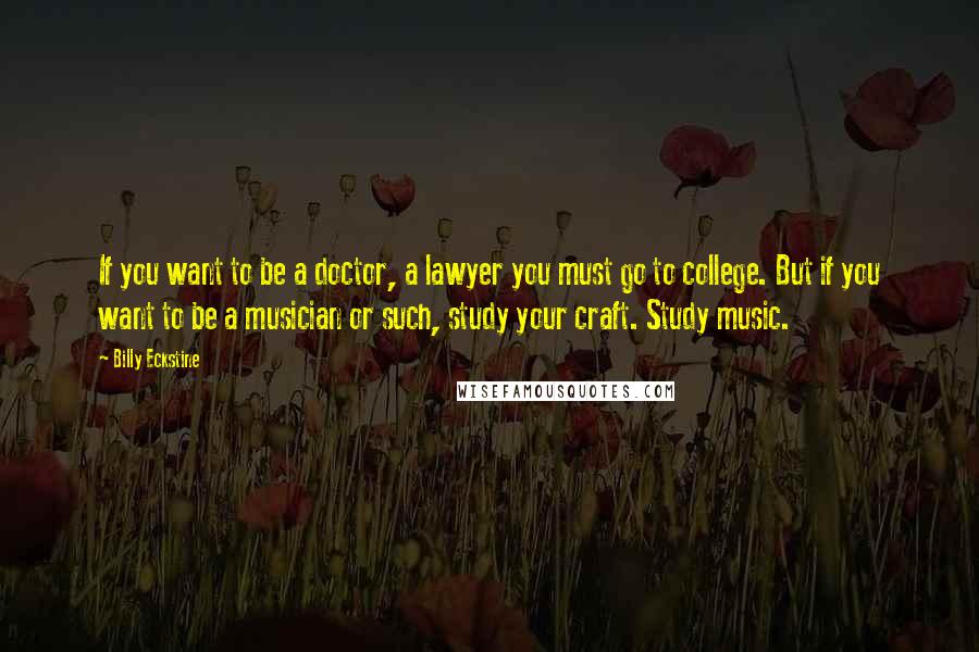 Billy Eckstine Quotes: If you want to be a doctor, a lawyer you must go to college. But if you want to be a musician or such, study your craft. Study music.