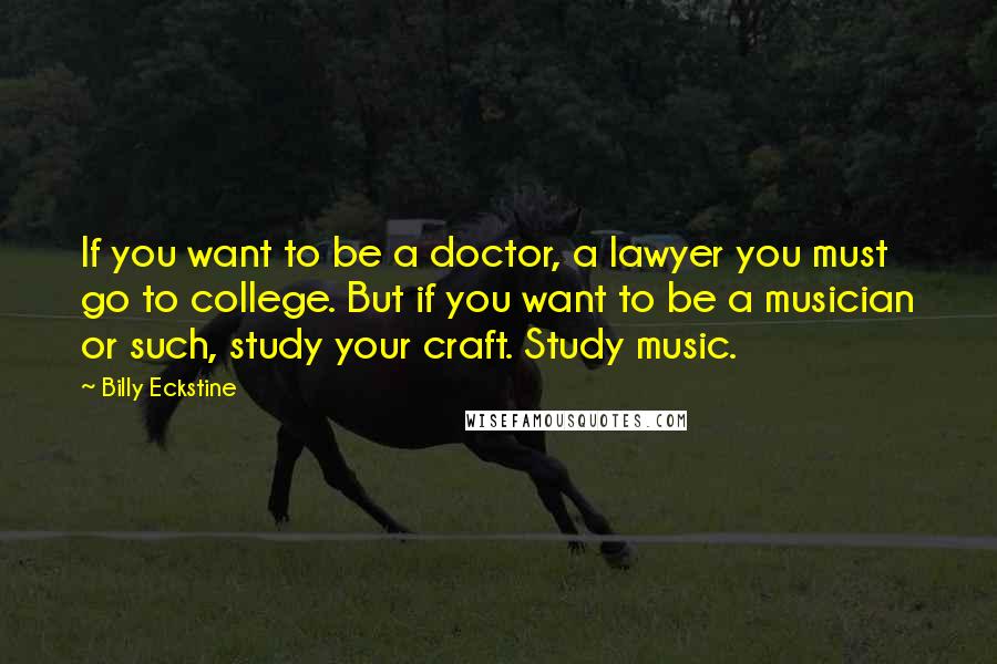 Billy Eckstine Quotes: If you want to be a doctor, a lawyer you must go to college. But if you want to be a musician or such, study your craft. Study music.