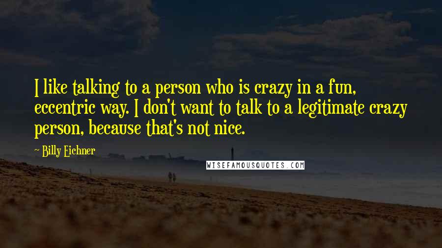 Billy Eichner Quotes: I like talking to a person who is crazy in a fun, eccentric way. I don't want to talk to a legitimate crazy person, because that's not nice.