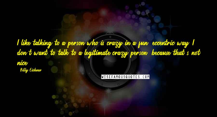 Billy Eichner Quotes: I like talking to a person who is crazy in a fun, eccentric way. I don't want to talk to a legitimate crazy person, because that's not nice.