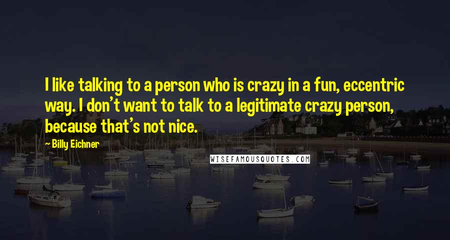 Billy Eichner Quotes: I like talking to a person who is crazy in a fun, eccentric way. I don't want to talk to a legitimate crazy person, because that's not nice.