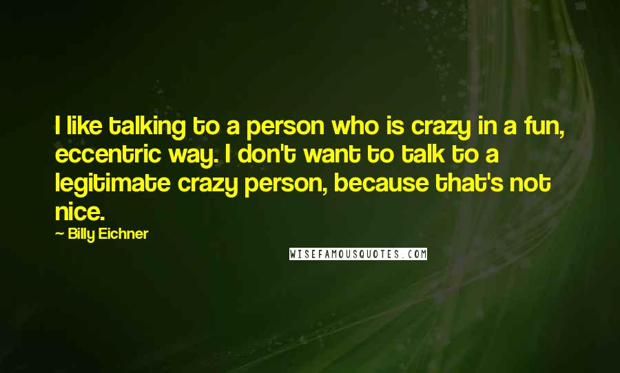 Billy Eichner Quotes: I like talking to a person who is crazy in a fun, eccentric way. I don't want to talk to a legitimate crazy person, because that's not nice.