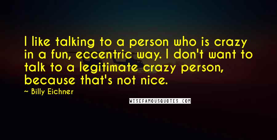 Billy Eichner Quotes: I like talking to a person who is crazy in a fun, eccentric way. I don't want to talk to a legitimate crazy person, because that's not nice.