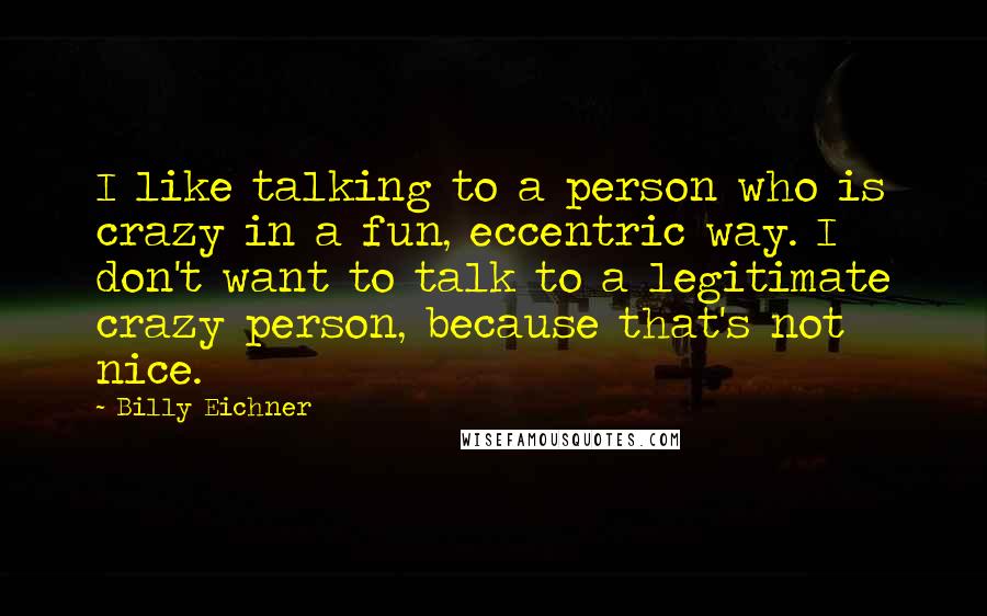 Billy Eichner Quotes: I like talking to a person who is crazy in a fun, eccentric way. I don't want to talk to a legitimate crazy person, because that's not nice.