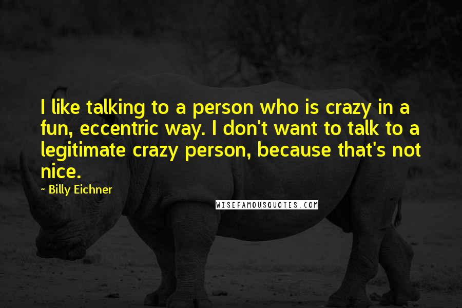 Billy Eichner Quotes: I like talking to a person who is crazy in a fun, eccentric way. I don't want to talk to a legitimate crazy person, because that's not nice.