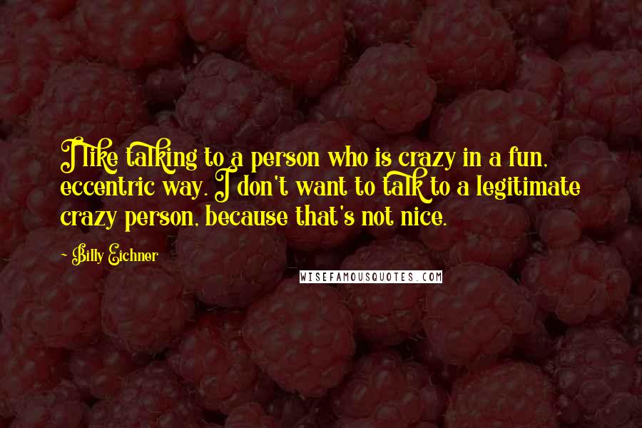 Billy Eichner Quotes: I like talking to a person who is crazy in a fun, eccentric way. I don't want to talk to a legitimate crazy person, because that's not nice.