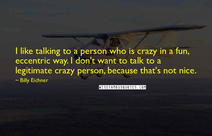 Billy Eichner Quotes: I like talking to a person who is crazy in a fun, eccentric way. I don't want to talk to a legitimate crazy person, because that's not nice.