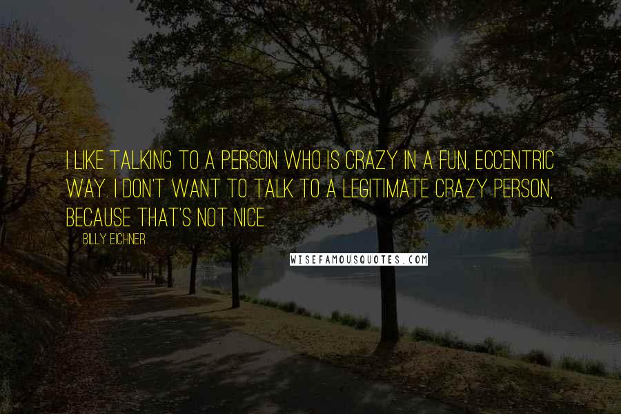 Billy Eichner Quotes: I like talking to a person who is crazy in a fun, eccentric way. I don't want to talk to a legitimate crazy person, because that's not nice.