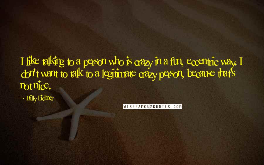 Billy Eichner Quotes: I like talking to a person who is crazy in a fun, eccentric way. I don't want to talk to a legitimate crazy person, because that's not nice.