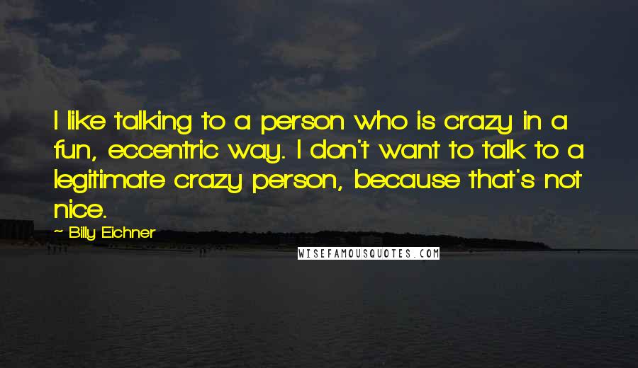 Billy Eichner Quotes: I like talking to a person who is crazy in a fun, eccentric way. I don't want to talk to a legitimate crazy person, because that's not nice.