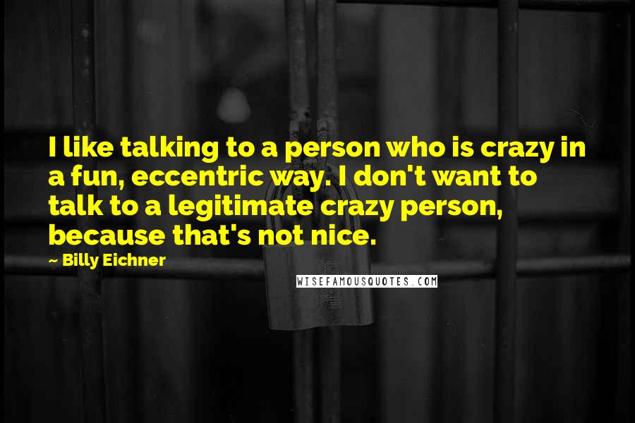 Billy Eichner Quotes: I like talking to a person who is crazy in a fun, eccentric way. I don't want to talk to a legitimate crazy person, because that's not nice.