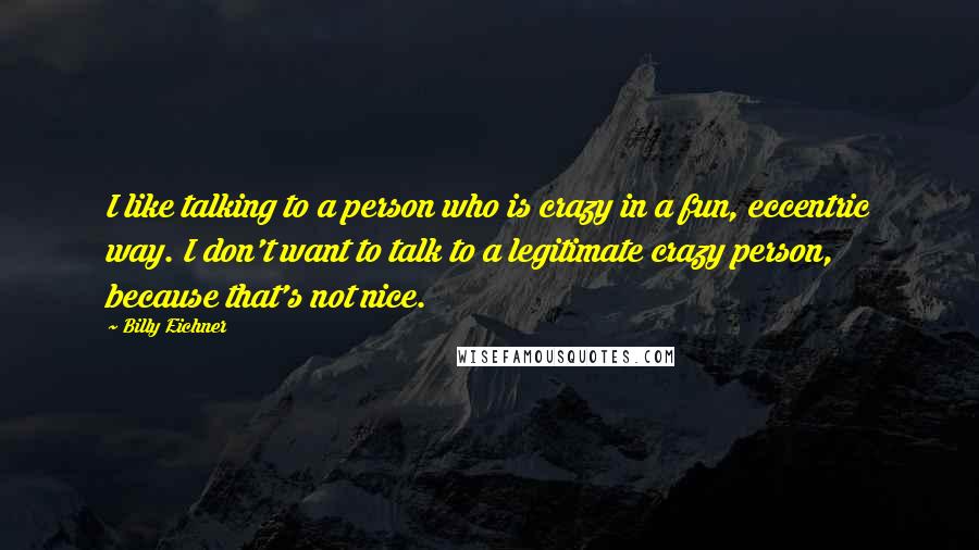 Billy Eichner Quotes: I like talking to a person who is crazy in a fun, eccentric way. I don't want to talk to a legitimate crazy person, because that's not nice.