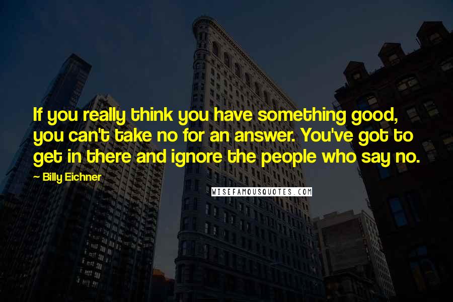 Billy Eichner Quotes: If you really think you have something good, you can't take no for an answer. You've got to get in there and ignore the people who say no.