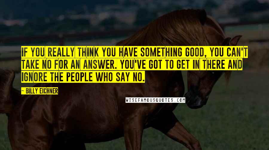 Billy Eichner Quotes: If you really think you have something good, you can't take no for an answer. You've got to get in there and ignore the people who say no.