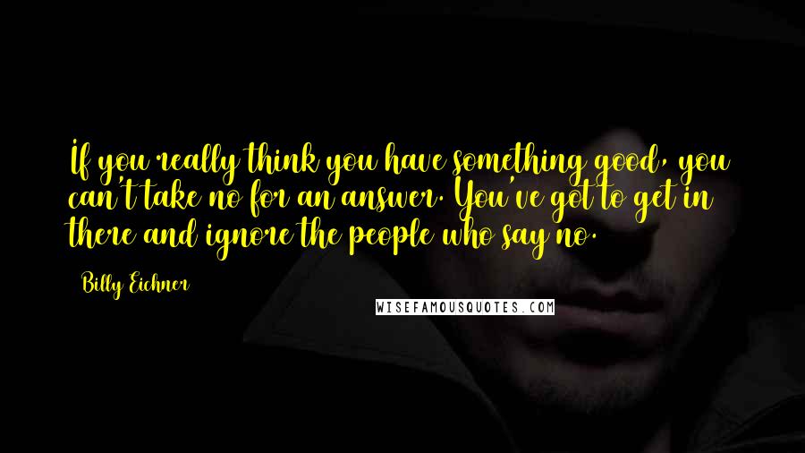 Billy Eichner Quotes: If you really think you have something good, you can't take no for an answer. You've got to get in there and ignore the people who say no.