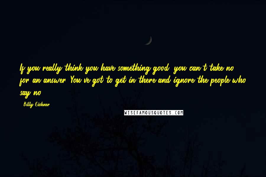 Billy Eichner Quotes: If you really think you have something good, you can't take no for an answer. You've got to get in there and ignore the people who say no.