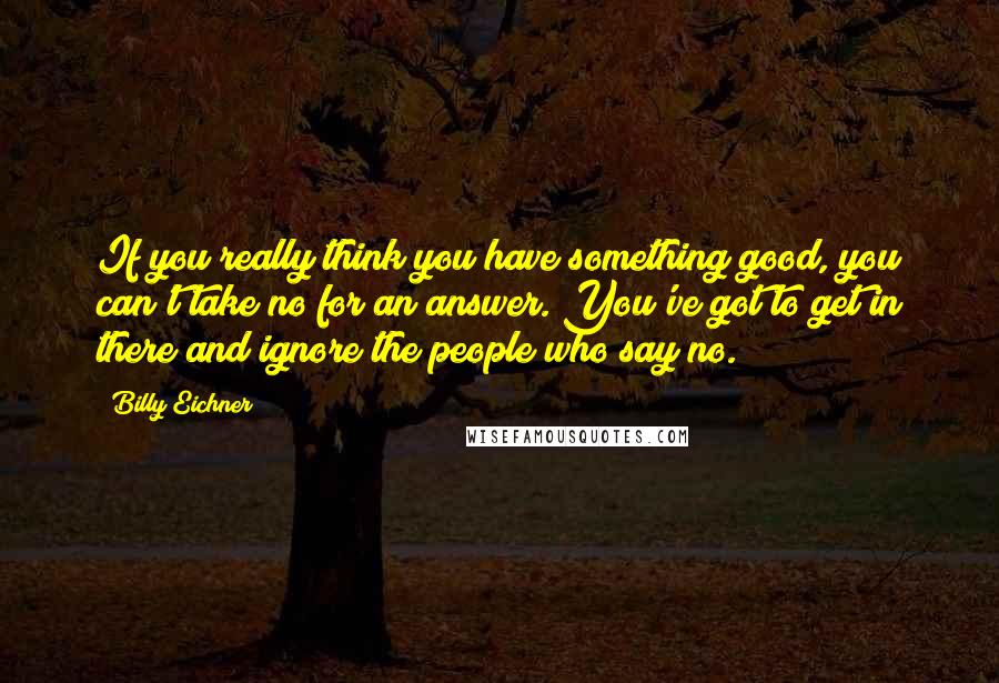 Billy Eichner Quotes: If you really think you have something good, you can't take no for an answer. You've got to get in there and ignore the people who say no.